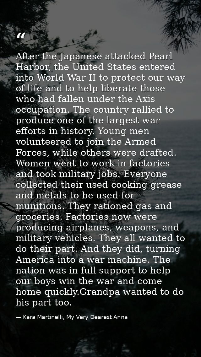 After the Japanese attacked Pearl Harbor, the United States entered into World War II to protect our way of life and to  — Kara Martinelli, My Very Dearest Anna