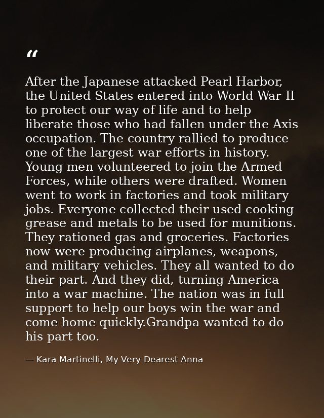 After the Japanese attacked Pearl Harbor, the United States entered into World War II to protect our way of life and to  — Kara Martinelli, My Very Dearest Anna