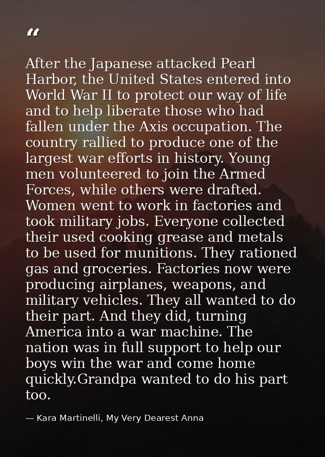 After the Japanese attacked Pearl Harbor, the United States entered into World War II to protect our way of life and to  — Kara Martinelli, My Very Dearest Anna