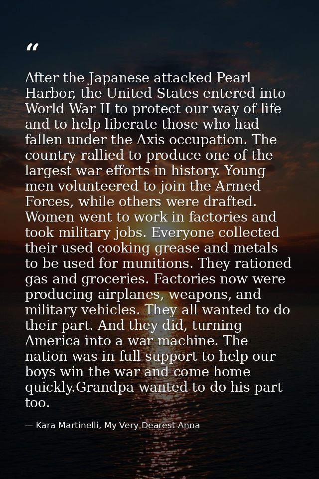 After the Japanese attacked Pearl Harbor, the United States entered into World War II to protect our way of life and to  — Kara Martinelli, My Very Dearest Anna
