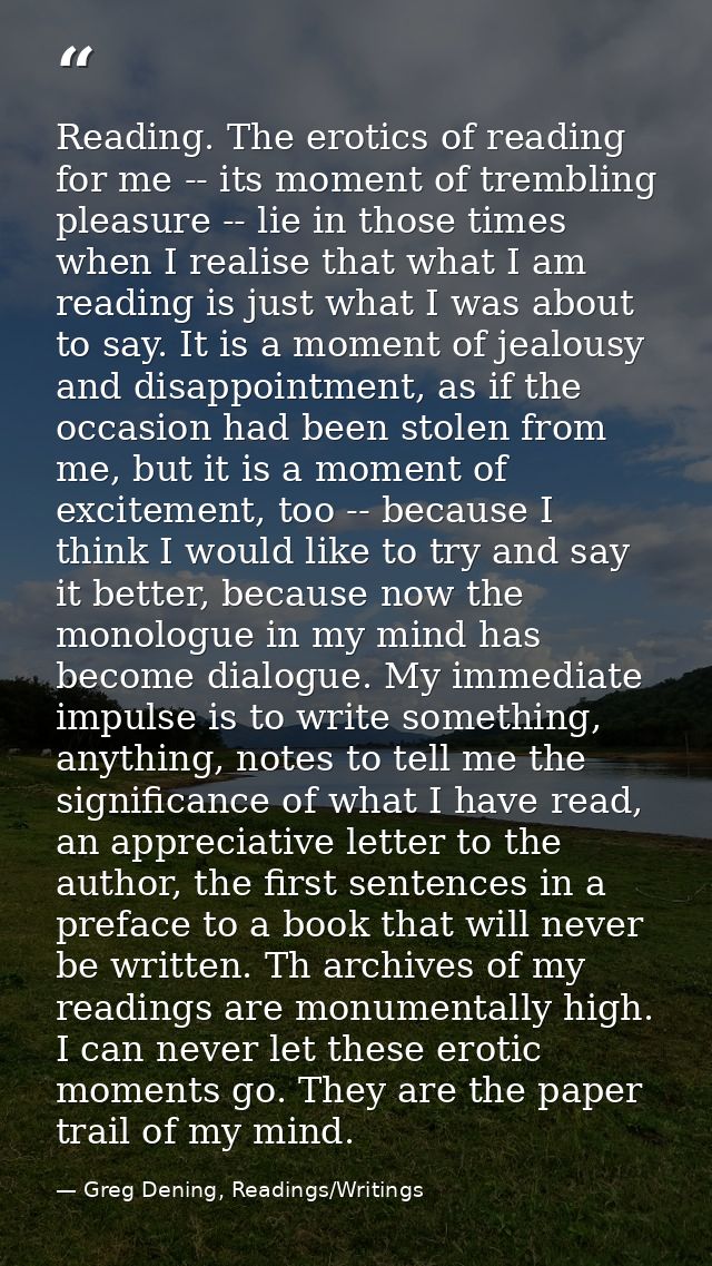 Reading. The erotics of reading for me -- its moment of trembling pleasure -- lie in those times when I realise that wha — Greg Dening, Readings/Writings