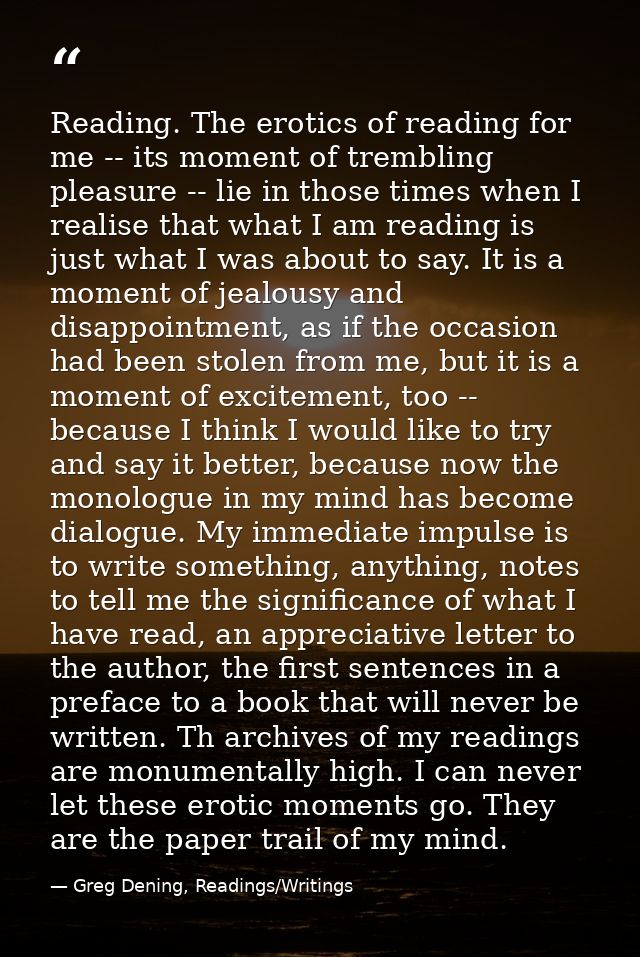 Reading. The erotics of reading for me -- its moment of trembling pleasure -- lie in those times when I realise that wha — Greg Dening, Readings/Writings