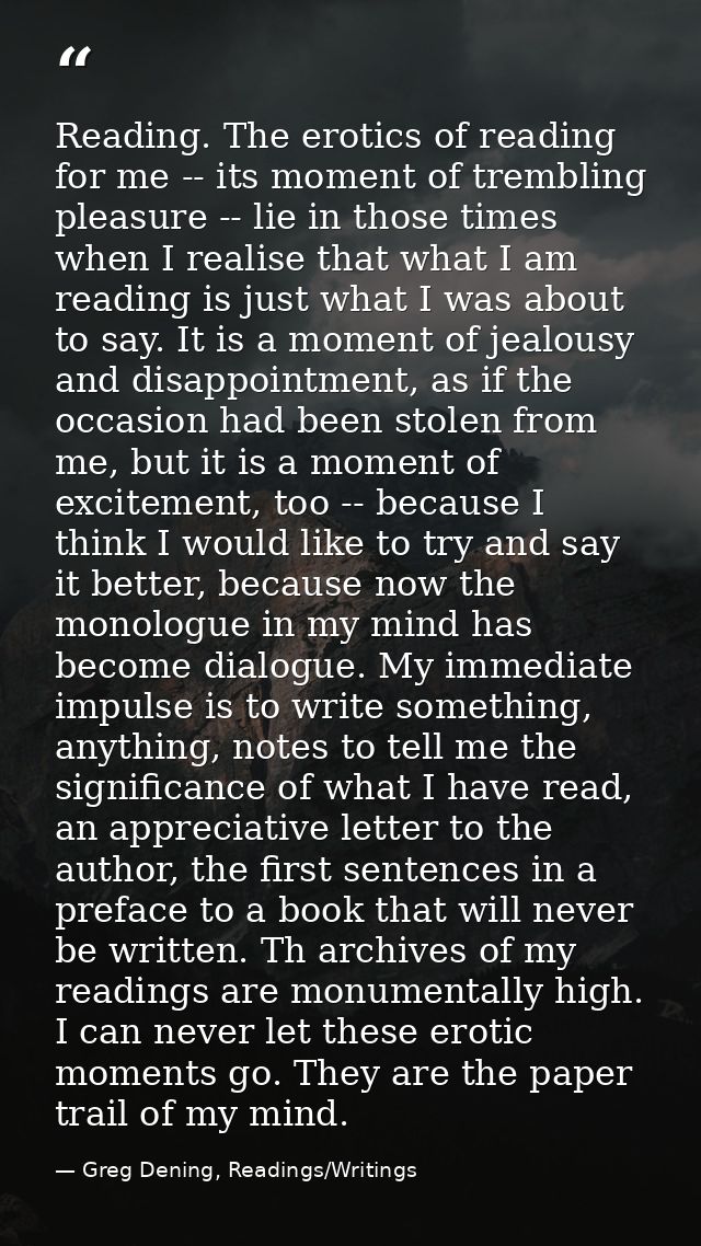 Reading. The erotics of reading for me -- its moment of trembling pleasure -- lie in those times when I realise that wha — Greg Dening, Readings/Writings