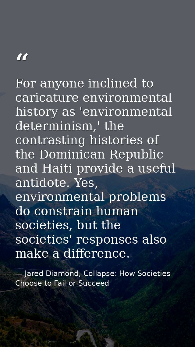 For anyone inclined to caricature environmental history as 'environmental determinism,' the contrasting histories of the — Jared Diamond, Collapse: How Societies Choose to Fail or Succeed
