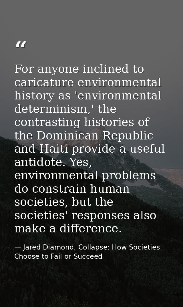 For anyone inclined to caricature environmental history as 'environmental determinism,' the contrasting histories of the — Jared Diamond, Collapse: How Societies Choose to Fail or Succeed