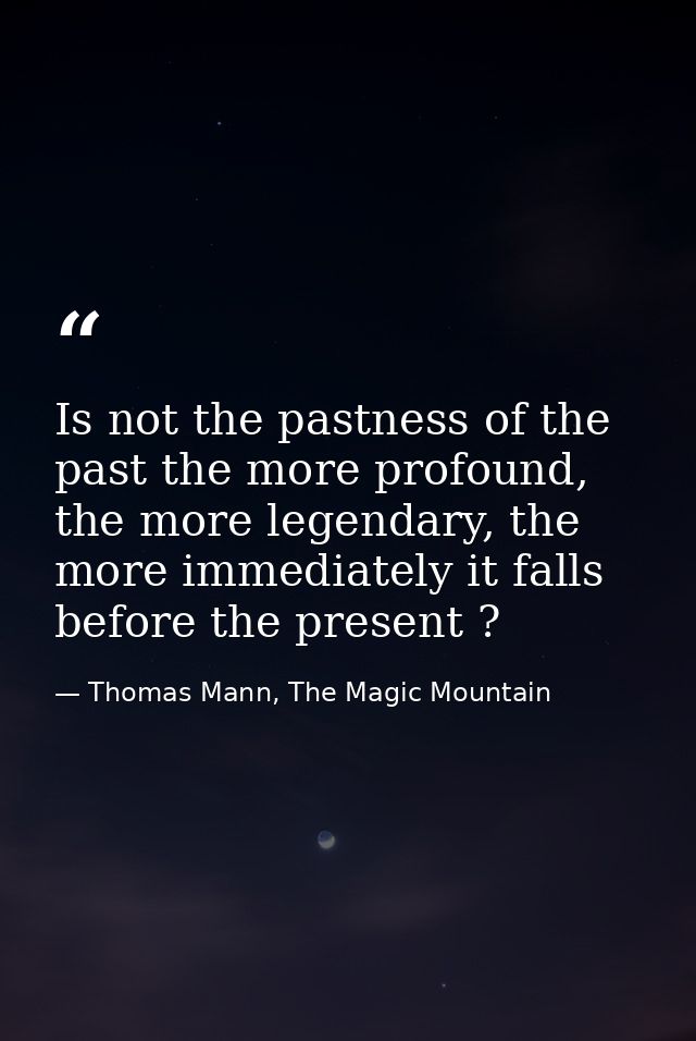 Is not the pastness of the past the more profound, the more legendary, the more immediately it falls before the present  — Thomas Mann, The Magic Mountain