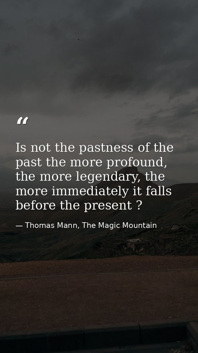 Is not the pastness of the past the more profound, the more legendary, the more immediately it falls before the present  — Thomas Mann, The Magic Mountain