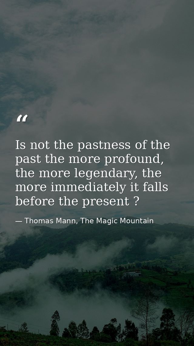 Is not the pastness of the past the more profound, the more legendary, the more immediately it falls before the present  — Thomas Mann, The Magic Mountain