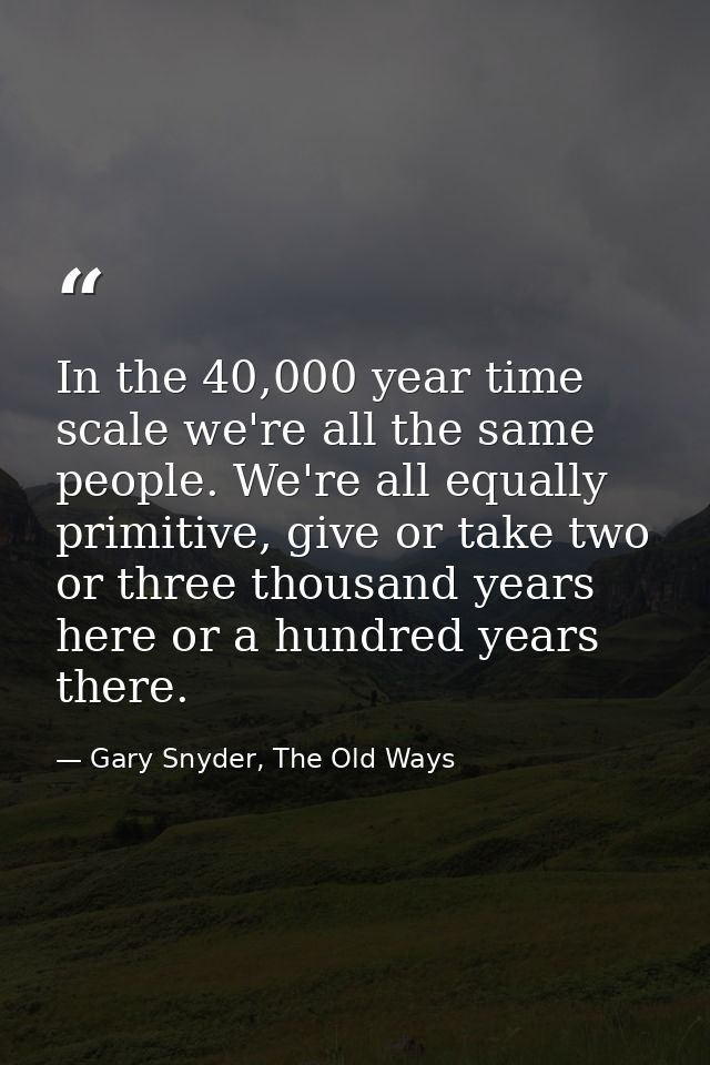 In the 40,000 year time scale we're all the same people. We're all equally primitive, give or take two or three thousand — Gary Snyder, The Old Ways