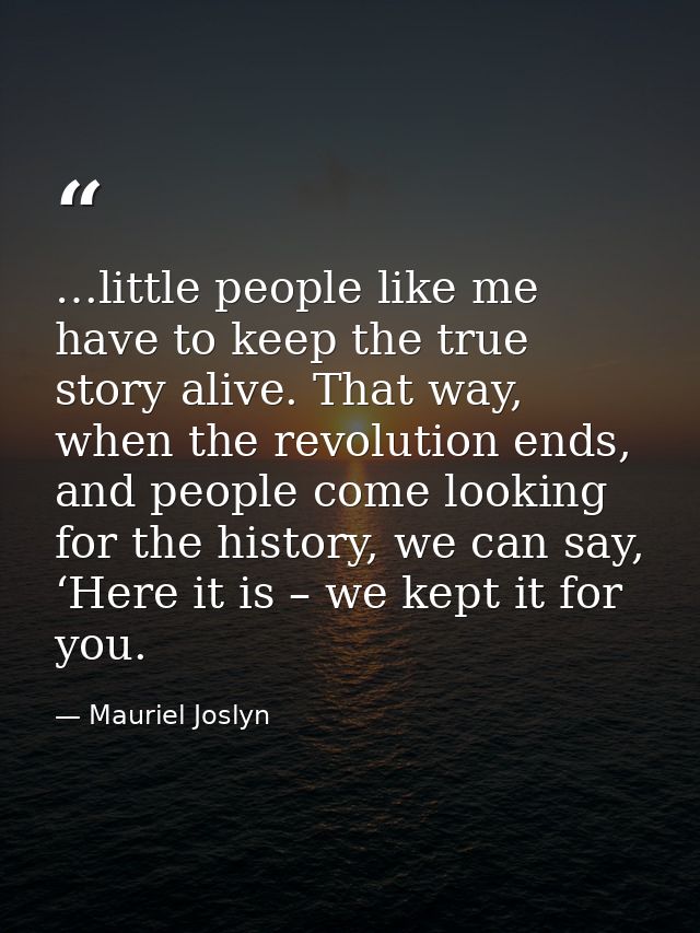…little people like me have to keep the true story alive. That way, when the revolution ends, and people come looking fo — Mauriel Joslyn