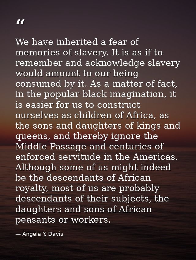 We have inherited a fear of memories of slavery. It is as if to remember and acknowledge slavery would amount to our bei — Angela Y. Davis