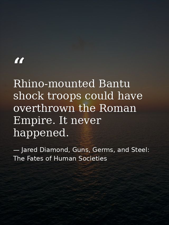 Rhino-mounted Bantu shock troops could have overthrown the Roman Empire. It never happened. — Jared Diamond, Guns, Germs, and Steel: The Fates of Human Societies