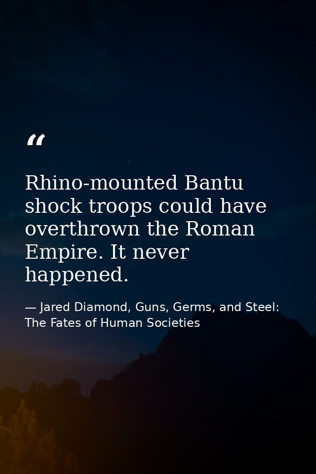 Rhino-mounted Bantu shock troops could have overthrown the Roman Empire. It never happened. — Jared Diamond, Guns, Germs, and Steel: The Fates of Human Societies
