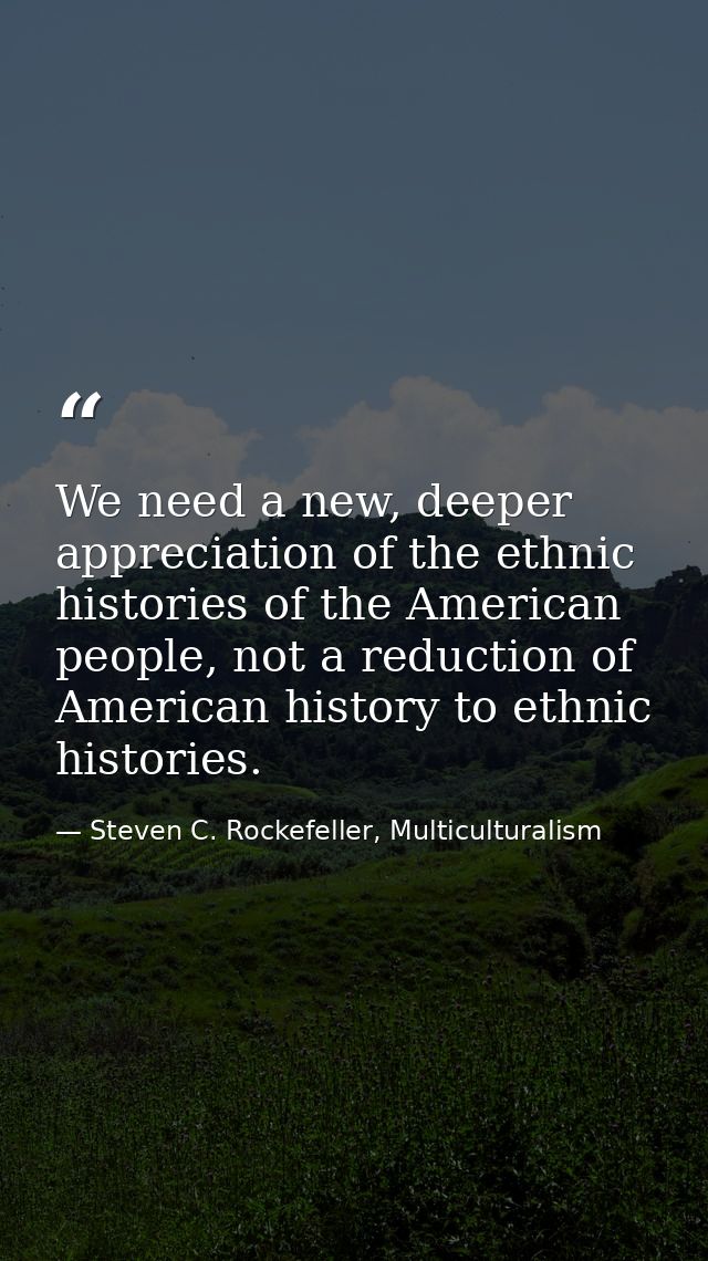 We need a new, deeper appreciation of the ethnic histories of the American people, not a reduction of American history t — Steven C. Rockefeller, Multiculturalism