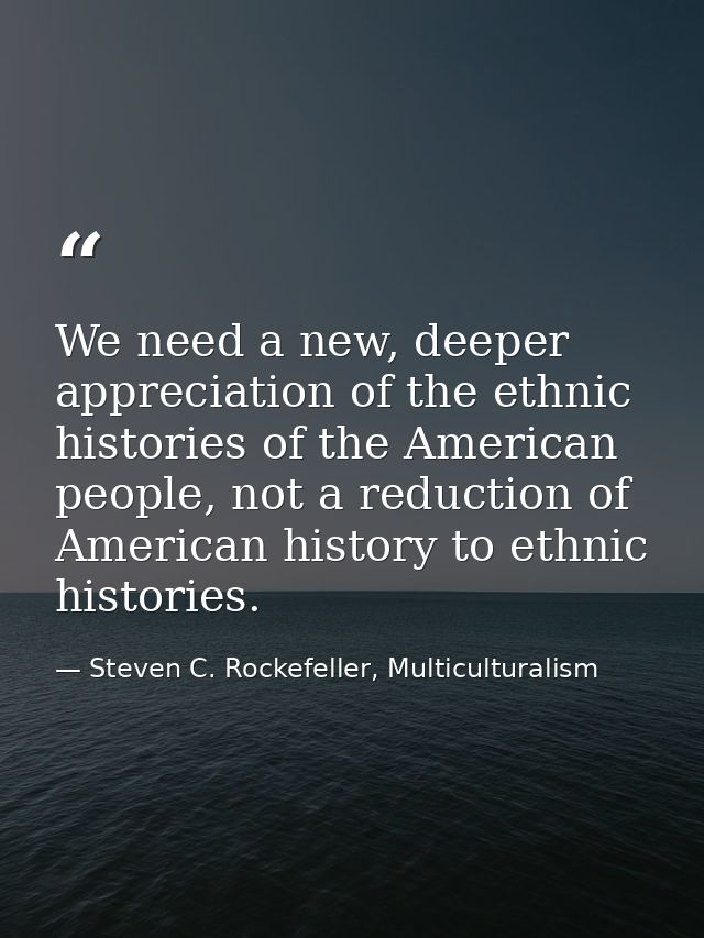 We need a new, deeper appreciation of the ethnic histories of the American people, not a reduction of American history t — Steven C. Rockefeller, Multiculturalism