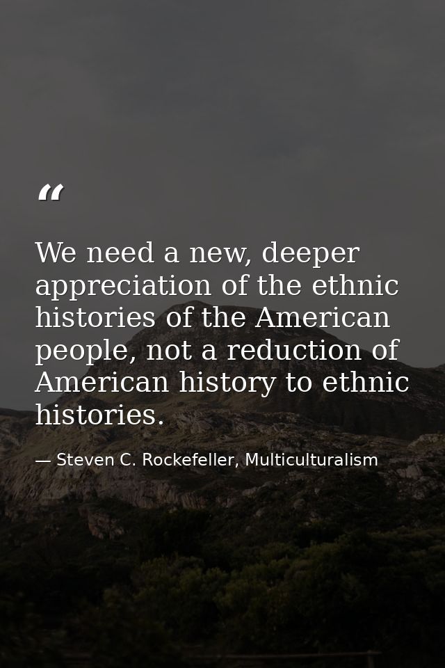 We need a new, deeper appreciation of the ethnic histories of the American people, not a reduction of American history t — Steven C. Rockefeller, Multiculturalism