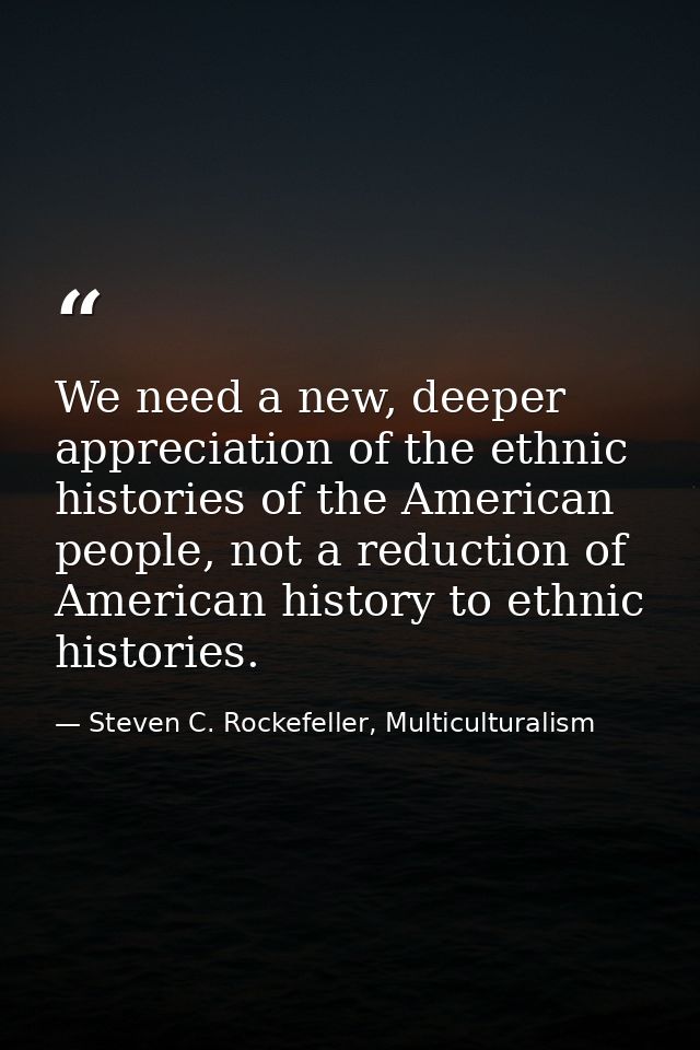 We need a new, deeper appreciation of the ethnic histories of the American people, not a reduction of American history t — Steven C. Rockefeller, Multiculturalism