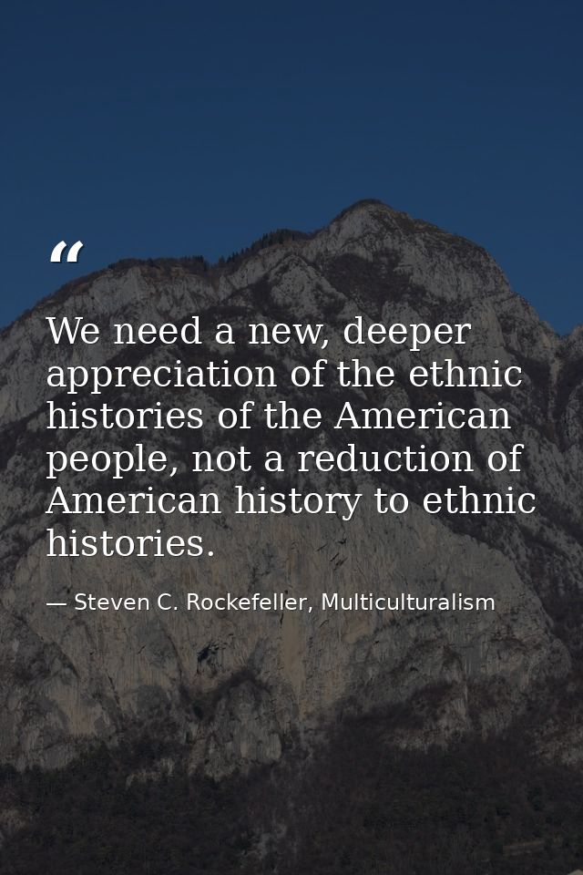 We need a new, deeper appreciation of the ethnic histories of the American people, not a reduction of American history t — Steven C. Rockefeller, Multiculturalism