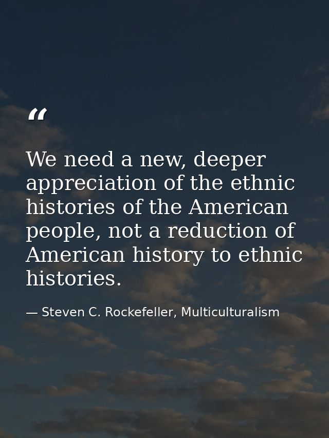 We need a new, deeper appreciation of the ethnic histories of the American people, not a reduction of American history t — Steven C. Rockefeller, Multiculturalism
