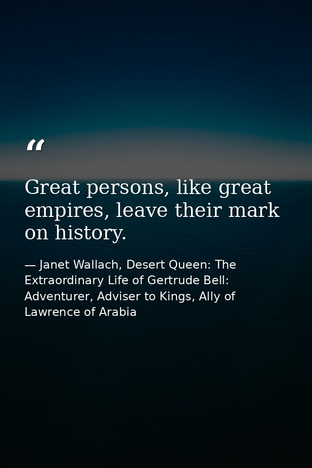 Great persons, like great empires, leave their mark on history. — Janet Wallach, Desert Queen: The Extraordinary Life of Gertrude Bell: Adventurer, Adviser to Kings, Ally of Lawrence of Arabia