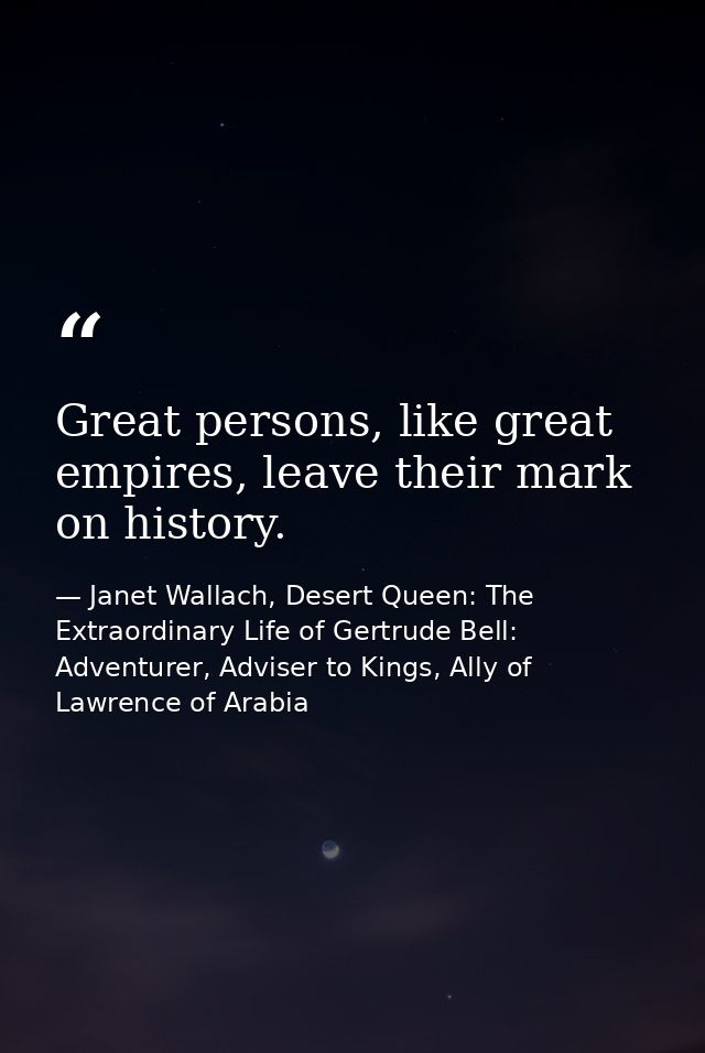 Great persons, like great empires, leave their mark on history. — Janet Wallach, Desert Queen: The Extraordinary Life of Gertrude Bell: Adventurer, Adviser to Kings, Ally of Lawrence of Arabia