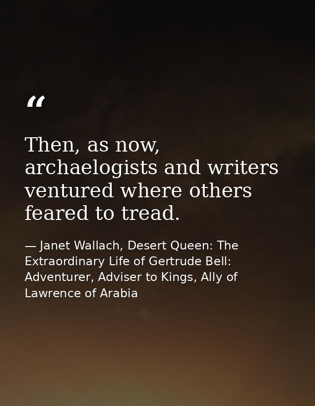 Then, as now, archaelogists and writers ventured where others feared to tread. — Janet Wallach, Desert Queen: The Extraordinary Life of Gertrude Bell: Adventurer, Adviser to Kings, Ally of Lawrence of Arabia