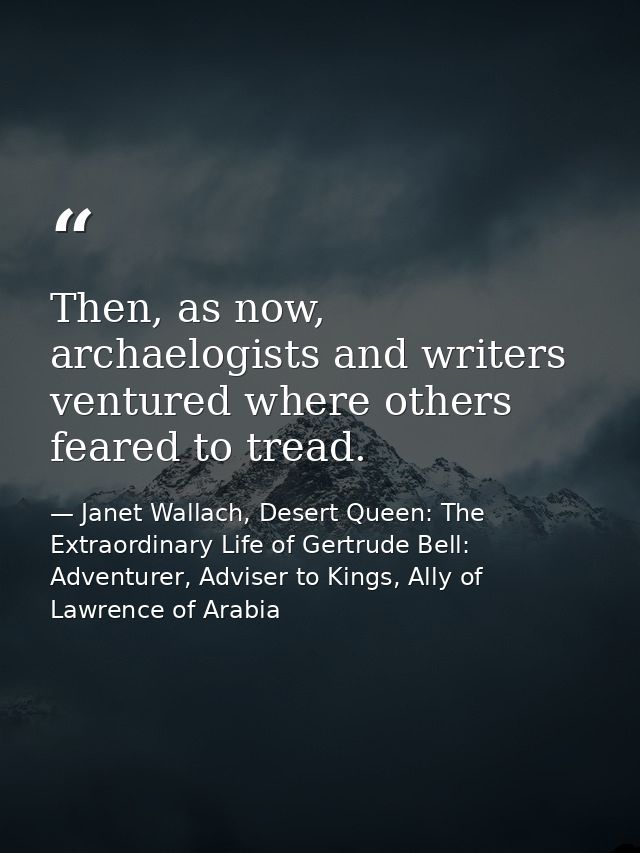 Then, as now, archaelogists and writers ventured where others feared to tread. — Janet Wallach, Desert Queen: The Extraordinary Life of Gertrude Bell: Adventurer, Adviser to Kings, Ally of Lawrence of Arabia