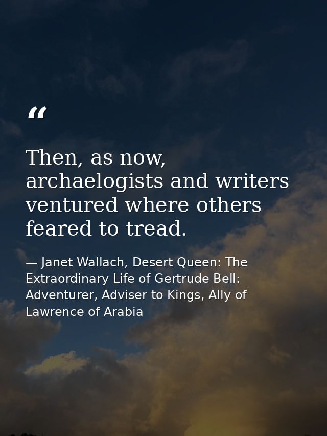 Then, as now, archaelogists and writers ventured where others feared to tread. — Janet Wallach, Desert Queen: The Extraordinary Life of Gertrude Bell: Adventurer, Adviser to Kings, Ally of Lawrence of Arabia