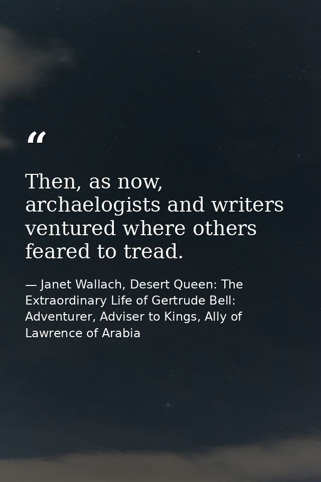 Then, as now, archaelogists and writers ventured where others feared to tread. — Janet Wallach, Desert Queen: The Extraordinary Life of Gertrude Bell: Adventurer, Adviser to Kings, Ally of Lawrence of Arabia