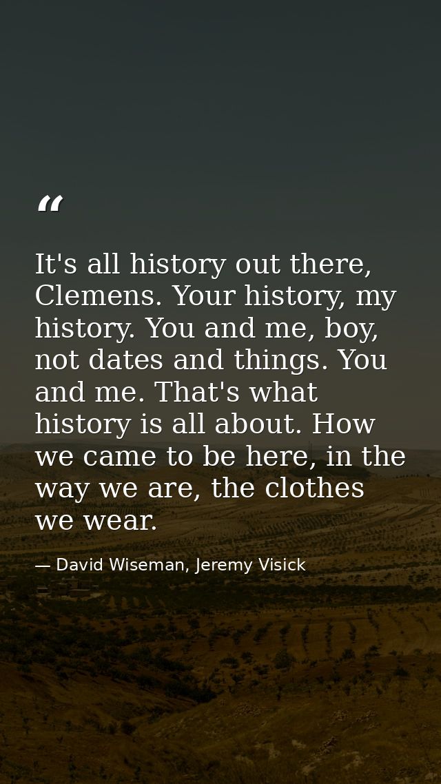 It's all history out there, Clemens. Your history, my history. You and me, boy, not dates and things. You and me. That's — David Wiseman, Jeremy Visick