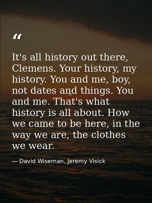 It's all history out there, Clemens. Your history, my history. You and me, boy, not dates and things. You and me. That's — David Wiseman, Jeremy Visick