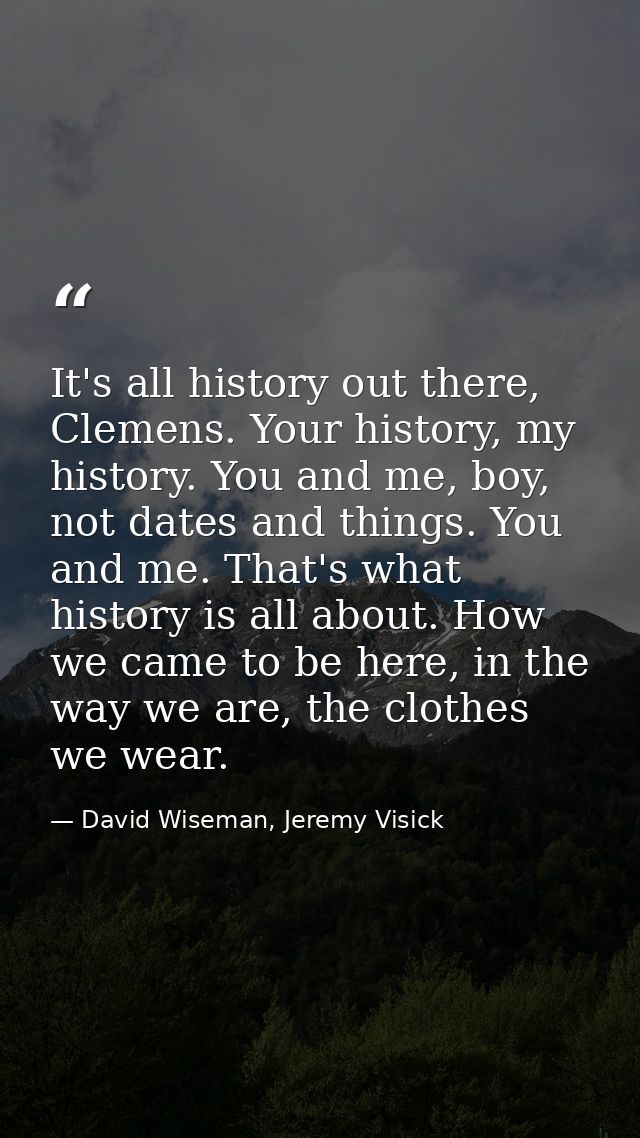 It's all history out there, Clemens. Your history, my history. You and me, boy, not dates and things. You and me. That's — David Wiseman, Jeremy Visick