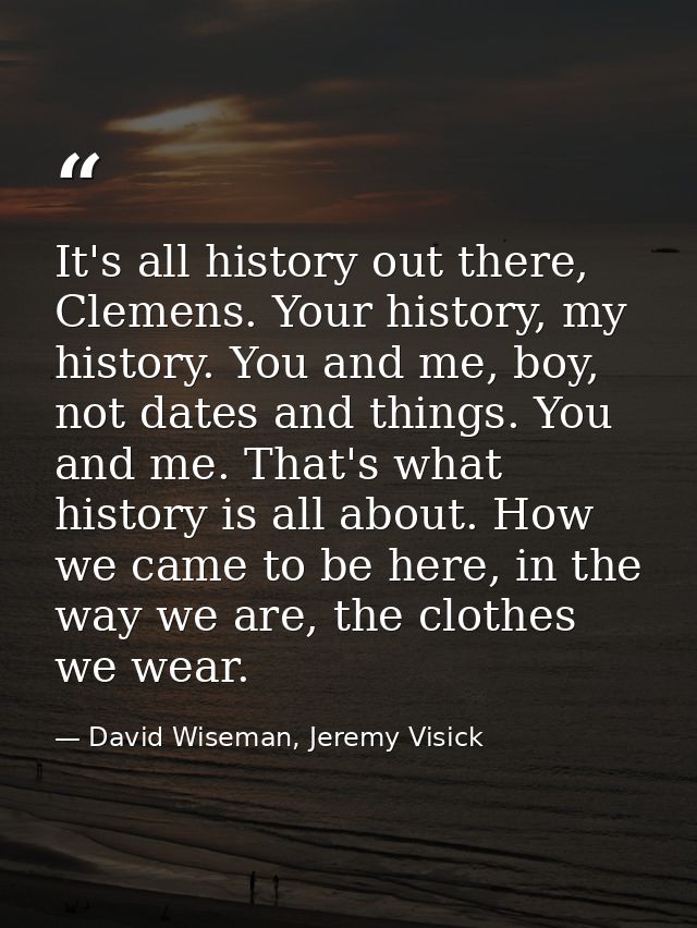 It's all history out there, Clemens. Your history, my history. You and me, boy, not dates and things. You and me. That's — David Wiseman, Jeremy Visick