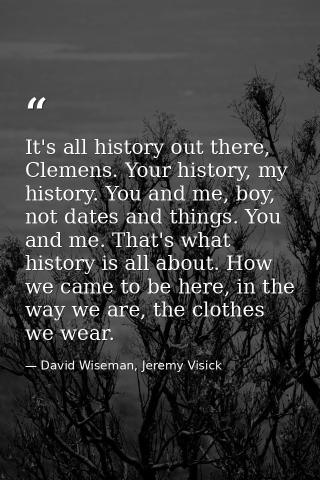 It's all history out there, Clemens. Your history, my history. You and me, boy, not dates and things. You and me. That's — David Wiseman, Jeremy Visick