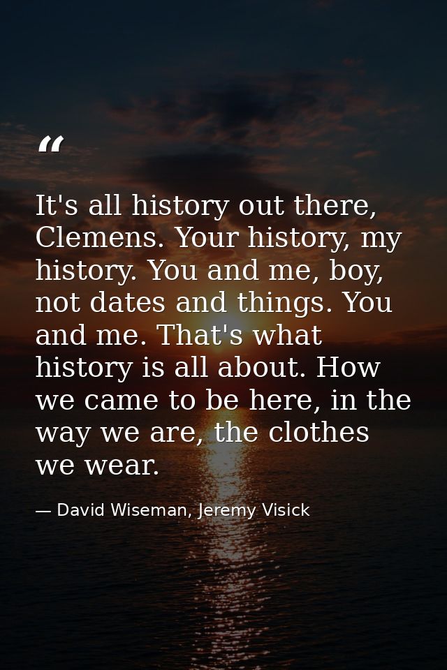 It's all history out there, Clemens. Your history, my history. You and me, boy, not dates and things. You and me. That's — David Wiseman, Jeremy Visick