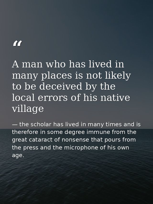 A man who has lived in many places is not likely to be deceived by the local errors of his native village — the scholar has lived in many times and is therefore in some degree immune from the great cataract of nonsense that pours from the press and the microphone of his own age.