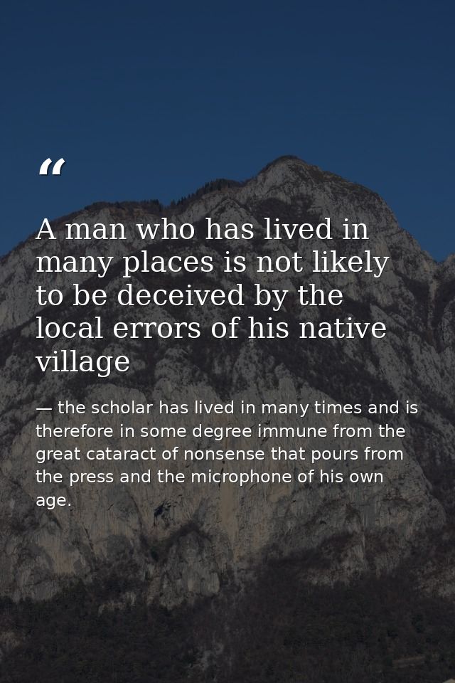 A man who has lived in many places is not likely to be deceived by the local errors of his native village — the scholar has lived in many times and is therefore in some degree immune from the great cataract of nonsense that pours from the press and the microphone of his own age.