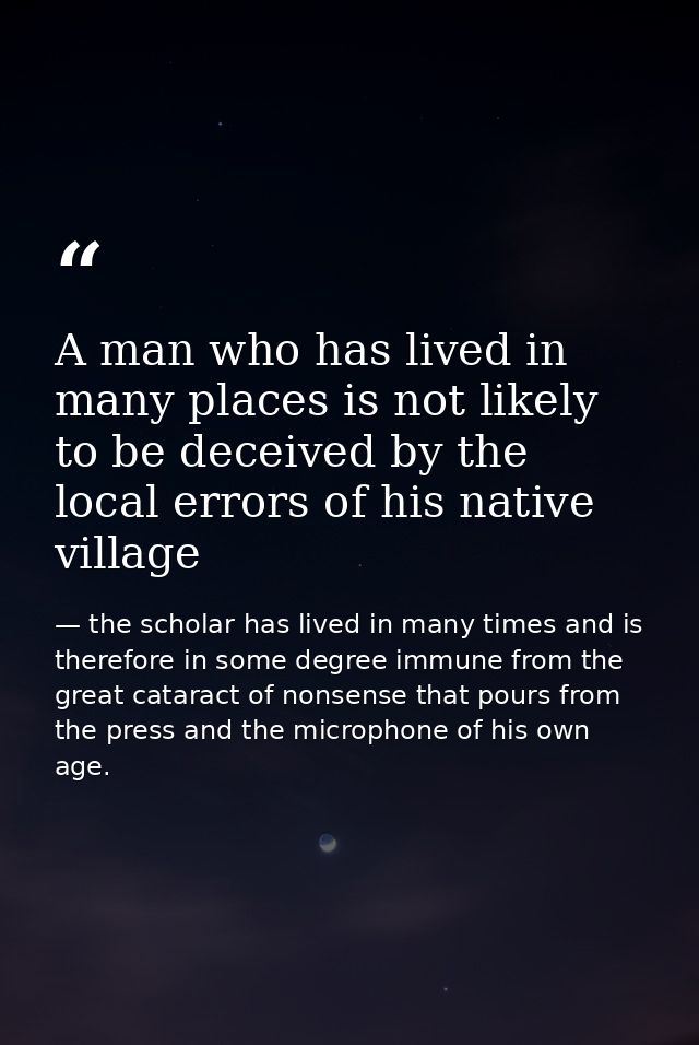 A man who has lived in many places is not likely to be deceived by the local errors of his native village — the scholar has lived in many times and is therefore in some degree immune from the great cataract of nonsense that pours from the press and the microphone of his own age.