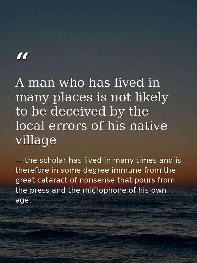 A man who has lived in many places is not likely to be deceived by the local errors of his native village — the scholar has lived in many times and is therefore in some degree immune from the great cataract of nonsense that pours from the press and the microphone of his own age.