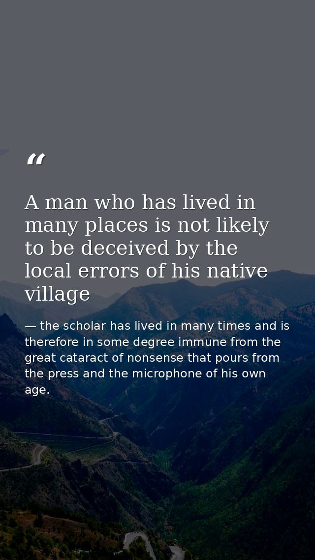 A man who has lived in many places is not likely to be deceived by the local errors of his native village — the scholar has lived in many times and is therefore in some degree immune from the great cataract of nonsense that pours from the press and the microphone of his own age.