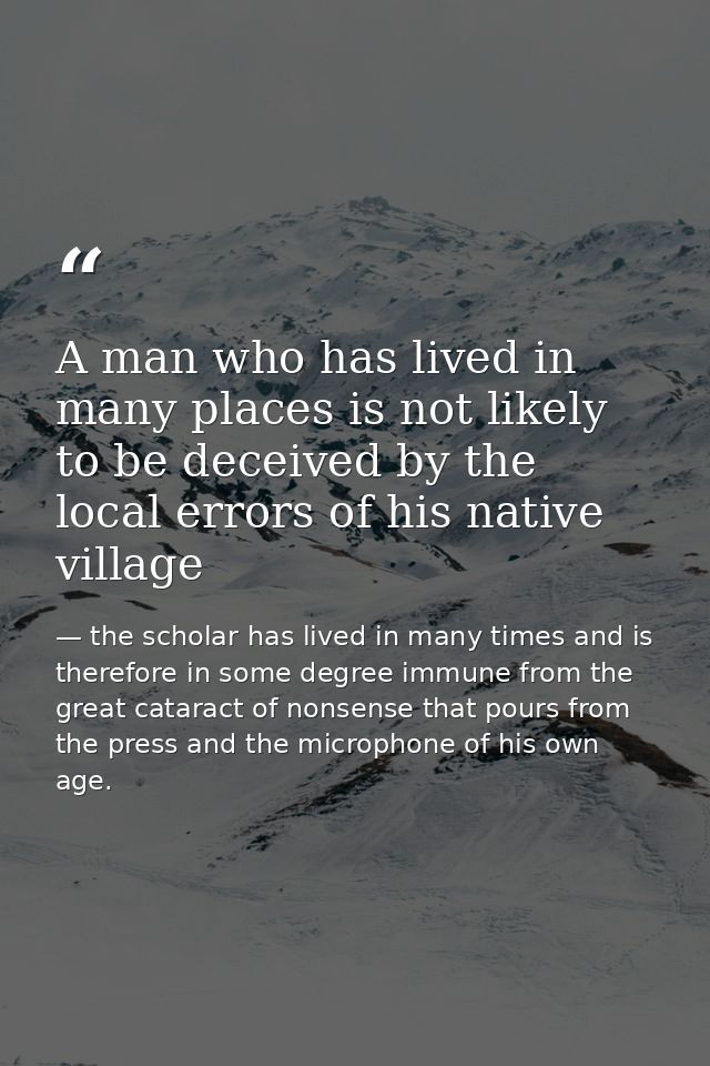 A man who has lived in many places is not likely to be deceived by the local errors of his native village — the scholar has lived in many times and is therefore in some degree immune from the great cataract of nonsense that pours from the press and the microphone of his own age.