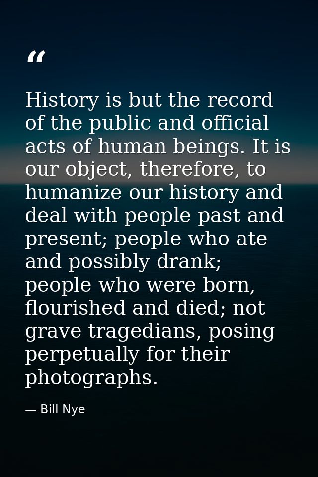 History is but the record of the public and official acts of human beings. It is our object, therefore, to humanize our  — Bill Nye