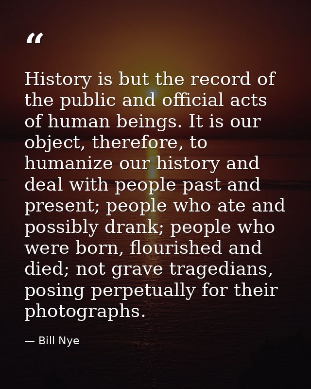 History is but the record of the public and official acts of human beings. It is our object, therefore, to humanize our  — Bill Nye