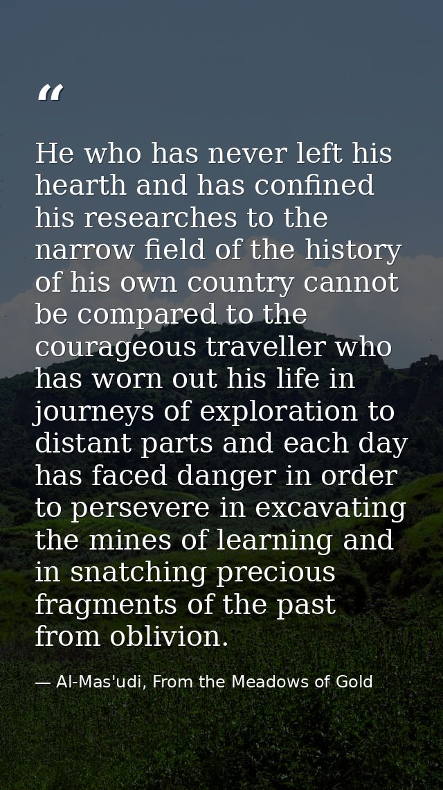 He who has never left his hearth and has confined his researches to the narrow field of the history of his own country c — Al-Mas'udi, From the Meadows of Gold