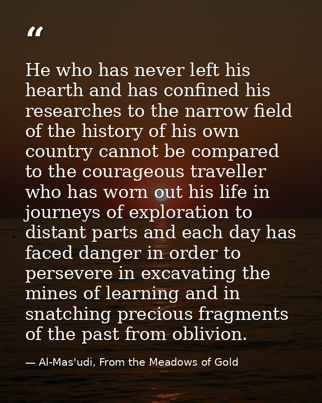 He who has never left his hearth and has confined his researches to the narrow field of the history of his own country c — Al-Mas'udi, From the Meadows of Gold