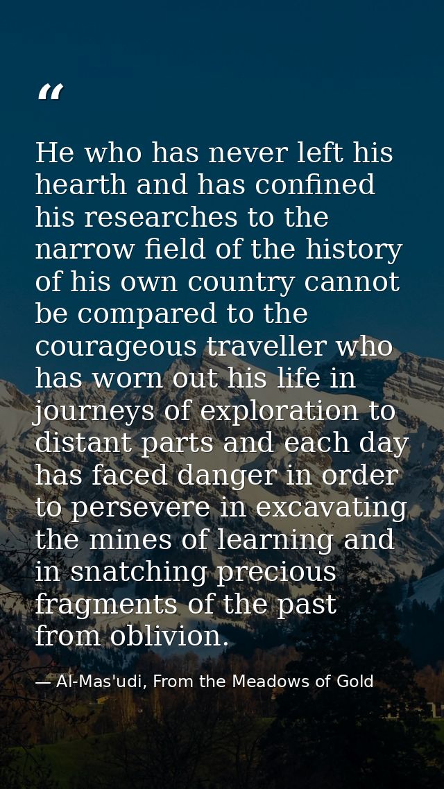 He who has never left his hearth and has confined his researches to the narrow field of the history of his own country c — Al-Mas'udi, From the Meadows of Gold