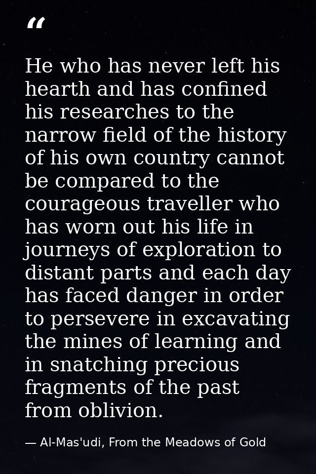 He who has never left his hearth and has confined his researches to the narrow field of the history of his own country c — Al-Mas'udi, From the Meadows of Gold