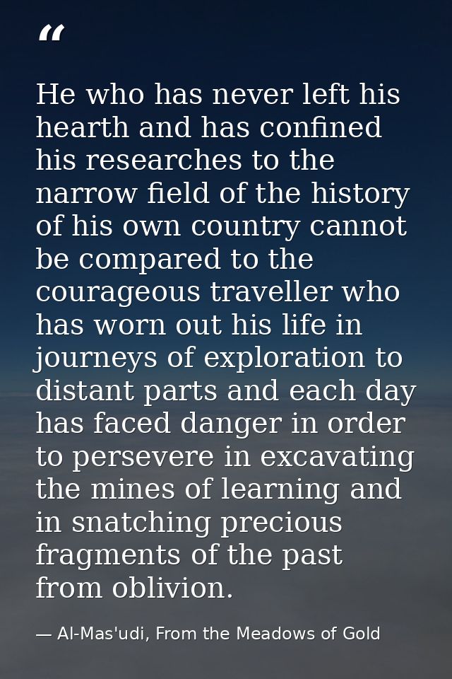 He who has never left his hearth and has confined his researches to the narrow field of the history of his own country c — Al-Mas'udi, From the Meadows of Gold
