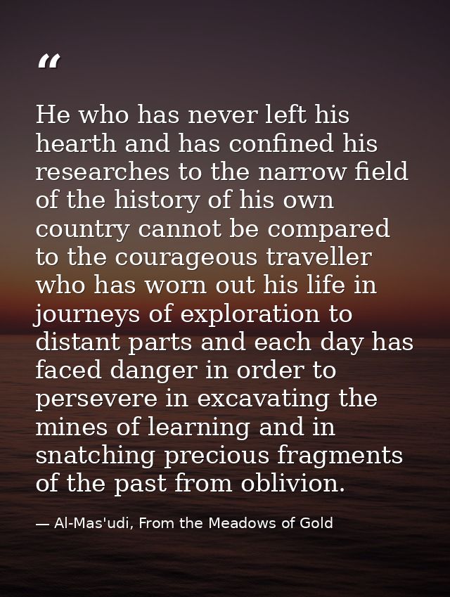 He who has never left his hearth and has confined his researches to the narrow field of the history of his own country c — Al-Mas'udi, From the Meadows of Gold