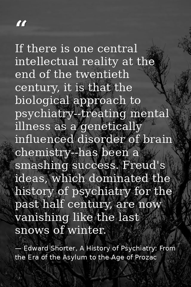 If there is one central intellectual reality at the end of the twentieth century, it is that the biological approach to  — Edward Shorter, A History of Psychiatry: From the Era of the Asylum to the Age of Prozac